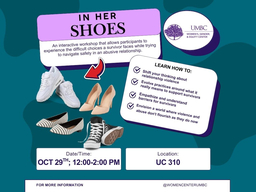 This flier has pictures of several pairs of shoes, and the Women's, Gender, and Equity Center logo, along with the following information:
In Her Shoes: an interactive workshop that allows participants to experience the difficult choices a survivor faces while trying to navigate safety in an abusive relationship.
Learn how to: shift your thinking about relationship violence, evolve practices around what it really means to support survivors, empathize and understand barriers for survivors, envision a world where violence and abuse don't flourish as they do now.
Date/Time: Oct 29th, 12-2pm
Location: UC 310